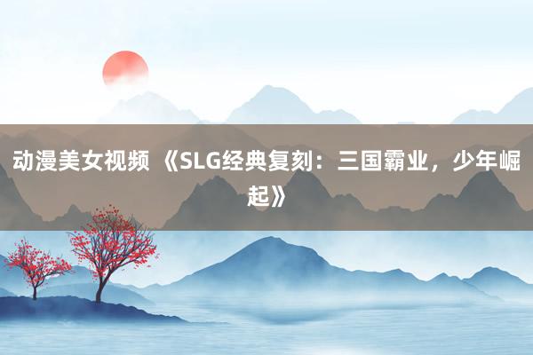 动漫美女视频 《SLG经典复刻：三国霸业，少年崛起》
