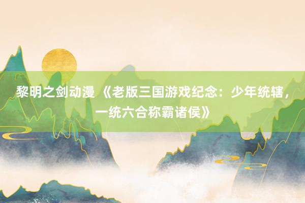 黎明之剑动漫 《老版三国游戏纪念：少年统辖，一统六合称霸诸侯》