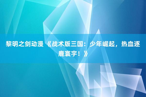 黎明之剑动漫 《战术版三国：少年崛起，热血逐鹿寰宇！》