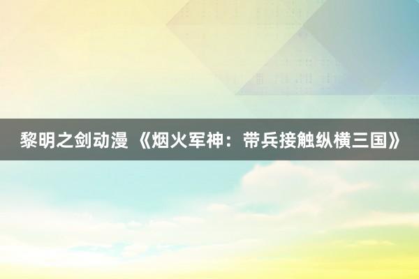 黎明之剑动漫 《烟火军神：带兵接触纵横三国》