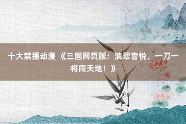 十大禁播动漫 《三国网页版：清翠喜悦，一刀一将闯天地！》