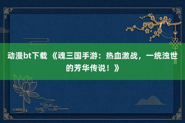 动漫bt下载 《魂三国手游：热血激战，一统浊世的芳华传说！》