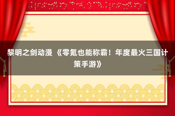 黎明之剑动漫 《零氪也能称霸！年度最火三国计策手游》