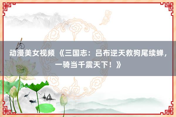 动漫美女视频 《三国志：吕布逆天救狗尾续蝉，一骑当千震天下！》