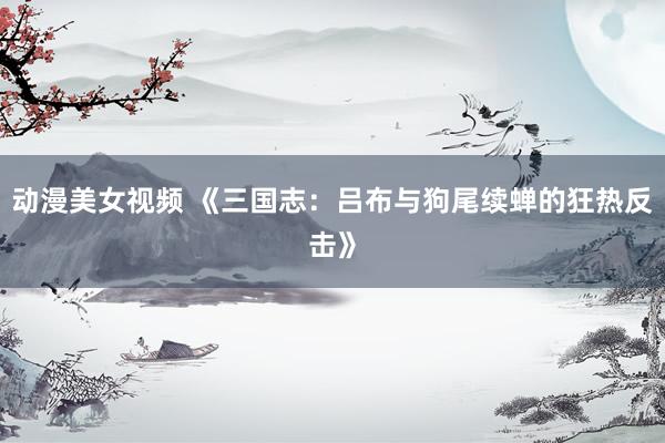 动漫美女视频 《三国志：吕布与狗尾续蝉的狂热反击》