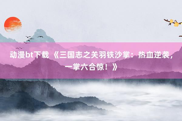 动漫bt下载 《三国志之关羽铁沙掌：热血逆袭，一掌六合惊！》