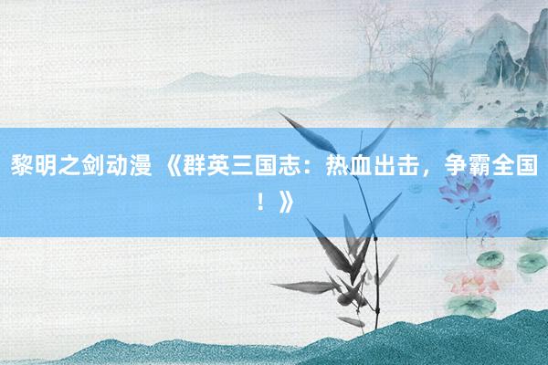 黎明之剑动漫 《群英三国志：热血出击，争霸全国！》