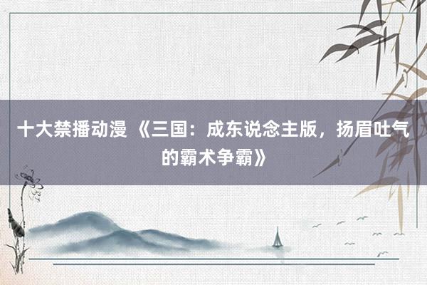 十大禁播动漫 《三国：成东说念主版，扬眉吐气的霸术争霸》