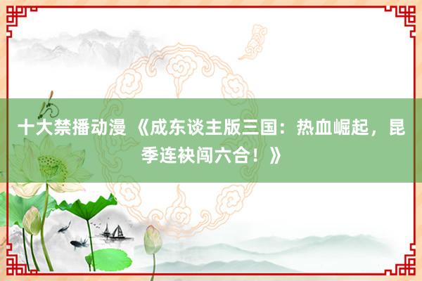 十大禁播动漫 《成东谈主版三国：热血崛起，昆季连袂闯六合！》