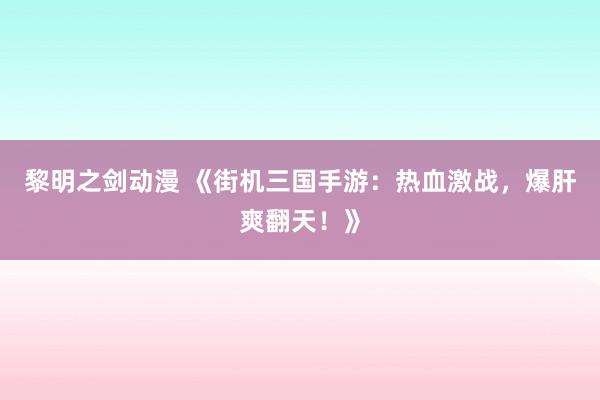 黎明之剑动漫 《街机三国手游：热血激战，爆肝爽翻天！》
