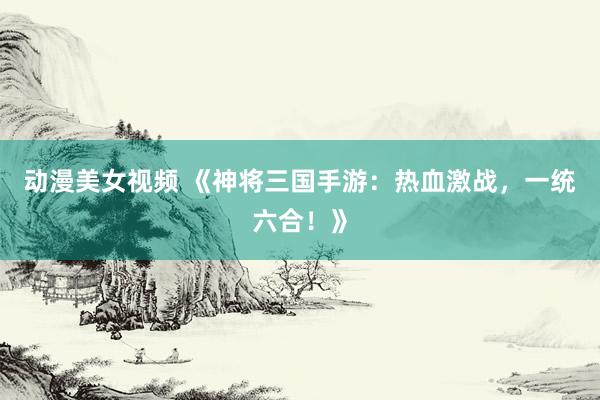 动漫美女视频 《神将三国手游：热血激战，一统六合！》
