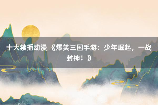 十大禁播动漫 《爆笑三国手游：少年崛起，一战封神！》