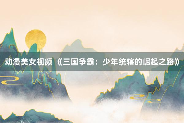 动漫美女视频 《三国争霸：少年统辖的崛起之路》