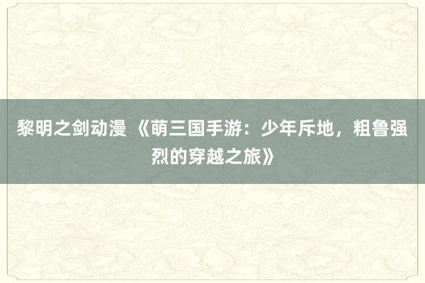 黎明之剑动漫 《萌三国手游：少年斥地，粗鲁强烈的穿越之旅》