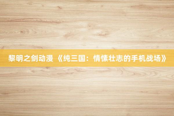 黎明之剑动漫 《纯三国：情愫壮志的手机战场》
