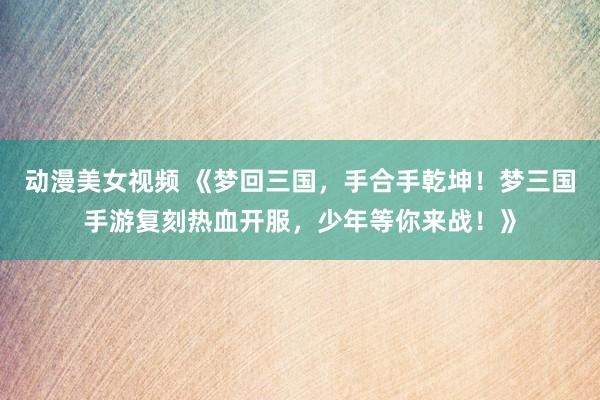 动漫美女视频 《梦回三国，手合手乾坤！梦三国手游复刻热血开服，少年等你来战！》