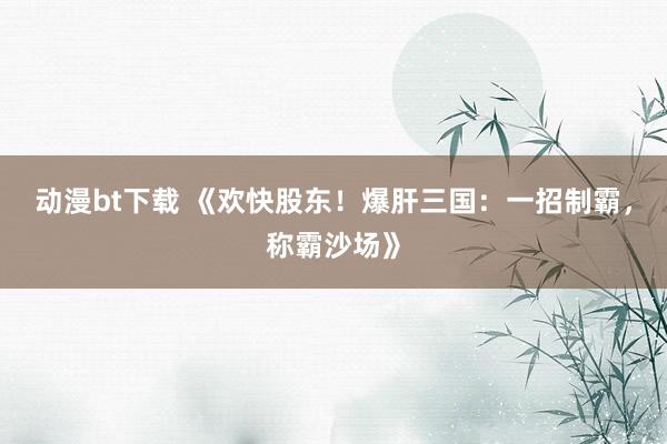 动漫bt下载 《欢快股东！爆肝三国：一招制霸，称霸沙场》