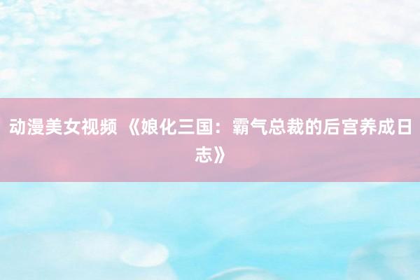 动漫美女视频 《娘化三国：霸气总裁的后宫养成日志》