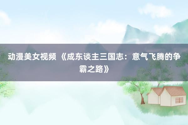 动漫美女视频 《成东谈主三国志：意气飞腾的争霸之路》