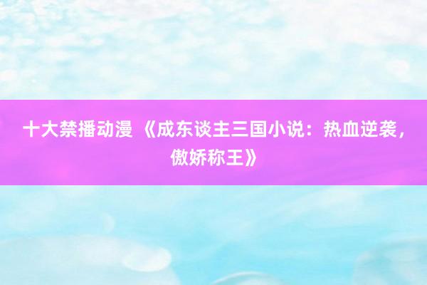 十大禁播动漫 《成东谈主三国小说：热血逆袭，傲娇称王》