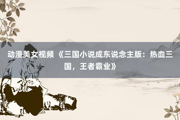 动漫美女视频 《三国小说成东说念主版：热血三国，王者霸业》
