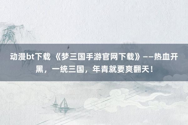 动漫bt下载 《梦三国手游官网下载》——热血开黑，一统三国，年青就要爽翻天！
