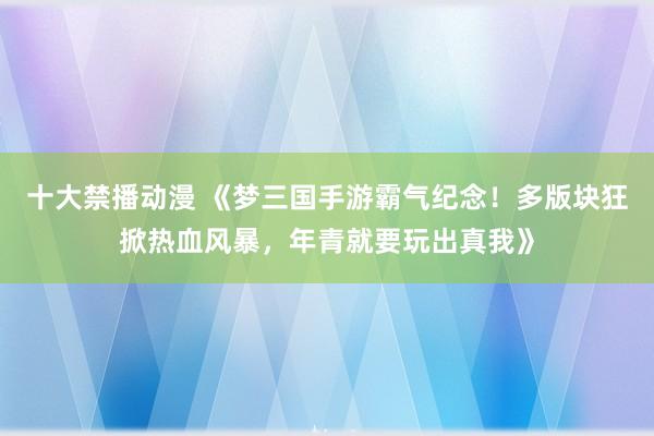 十大禁播动漫 《梦三国手游霸气纪念！多版块狂掀热血风暴，年青就要玩出真我》