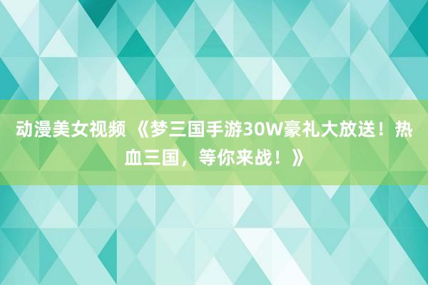 动漫美女视频 《梦三国手游30W豪礼大放送！热血三国，等你来战！》