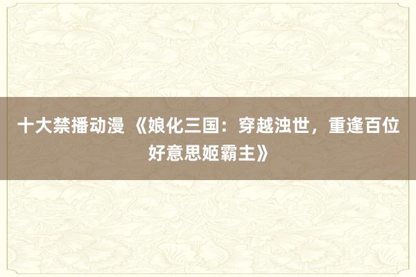 十大禁播动漫 《娘化三国：穿越浊世，重逢百位好意思姬霸主》