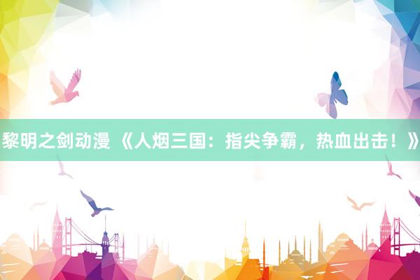 黎明之剑动漫 《人烟三国：指尖争霸，热血出击！》