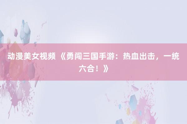 动漫美女视频 《勇闯三国手游：热血出击，一统六合！》