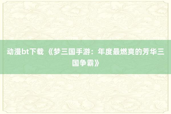 动漫bt下载 《梦三国手游：年度最燃爽的芳华三国争霸》