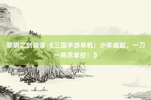 黎明之剑动漫 《三国手游单机：少年崛起，一刀一将尽掌控！》