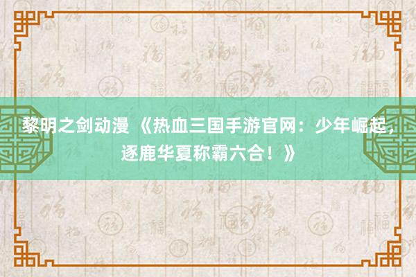 黎明之剑动漫 《热血三国手游官网：少年崛起，逐鹿华夏称霸六合！》