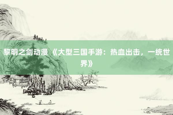 黎明之剑动漫 《大型三国手游：热血出击，一统世界》