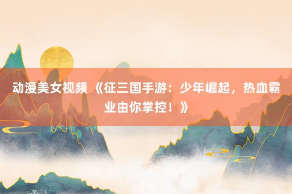 动漫美女视频 《征三国手游：少年崛起，热血霸业由你掌控！》