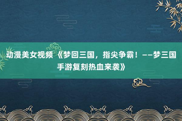 动漫美女视频 《梦回三国，指尖争霸！——梦三国手游复刻热血来袭》