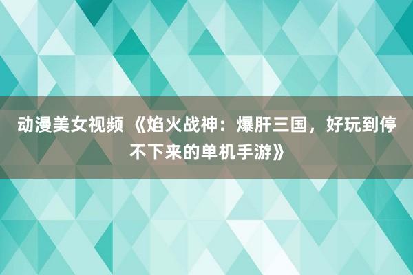 动漫美女视频 《焰火战神：爆肝三国，好玩到停不下来的单机手游》