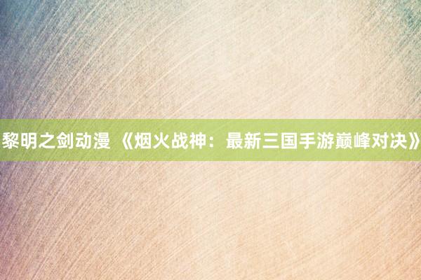 黎明之剑动漫 《烟火战神：最新三国手游巅峰对决》