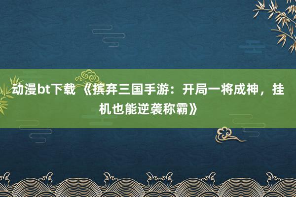 动漫bt下载 《摈弃三国手游：开局一将成神，挂机也能逆袭称霸》