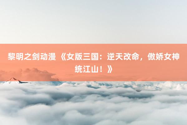 黎明之剑动漫 《女版三国：逆天改命，傲娇女神统江山！》