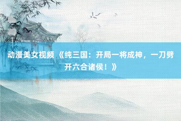 动漫美女视频 《纯三国：开局一将成神，一刀劈开六合诸侯！》
