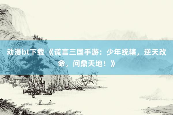 动漫bt下载 《谎言三国手游：少年统辖，逆天改命，问鼎天地！》
