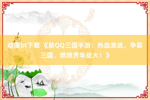 动漫bt下载 《新QQ三国手游：热血激战，争霸三国，燃烧芳华战火！》