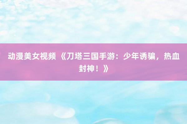 动漫美女视频 《刀塔三国手游：少年诱骗，热血封神！》