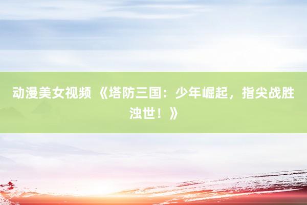 动漫美女视频 《塔防三国：少年崛起，指尖战胜浊世！》