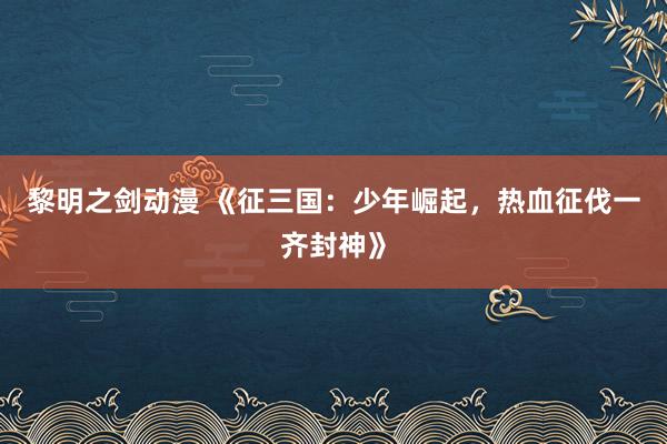 黎明之剑动漫 《征三国：少年崛起，热血征伐一齐封神》