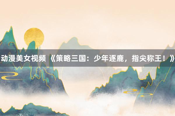 动漫美女视频 《策略三国：少年逐鹿，指尖称王！》