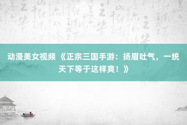 动漫美女视频 《正宗三国手游：扬眉吐气，一统天下等于这样爽！》