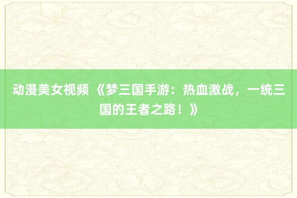 动漫美女视频 《梦三国手游：热血激战，一统三国的王者之路！》